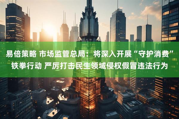 易倍策略 市场监管总局：将深入开展“守护消费”铁拳行动 严厉打击民生领域侵权假冒违法行为