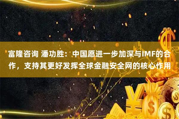富隆咨询 潘功胜：中国愿进一步加深与IMF的合作，支持其更好发挥全球金融安全网的核心作用