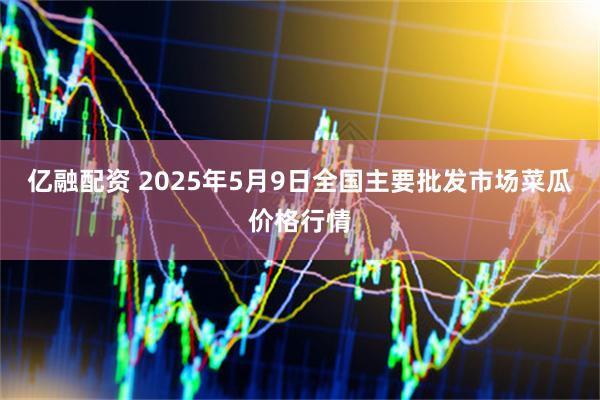 亿融配资 2025年5月9日全国主要批发市场菜瓜价格行情
