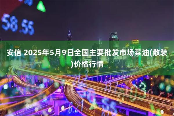 安信 2025年5月9日全国主要批发市场菜油(散装)价格行情