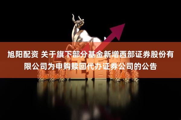 旭阳配资 关于旗下部分基金新增西部证券股份有限公司为申购赎回代办证券公司的公告