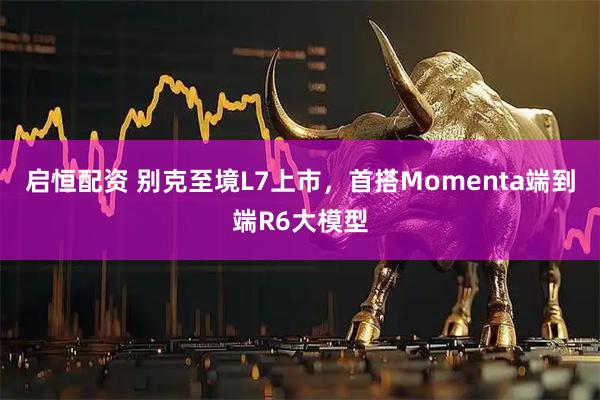 启恒配资 别克至境L7上市，首搭Momenta端到端R6大模型