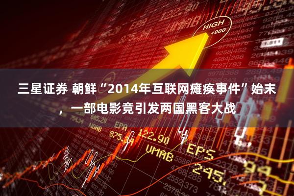 三星证券 朝鲜“2014年互联网瘫痪事件”始末，一部电影竟引发两国黑客大战