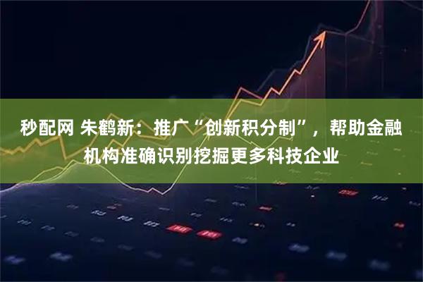 秒配网 朱鹤新：推广“创新积分制”，帮助金融机构准确识别挖掘更多科技企业