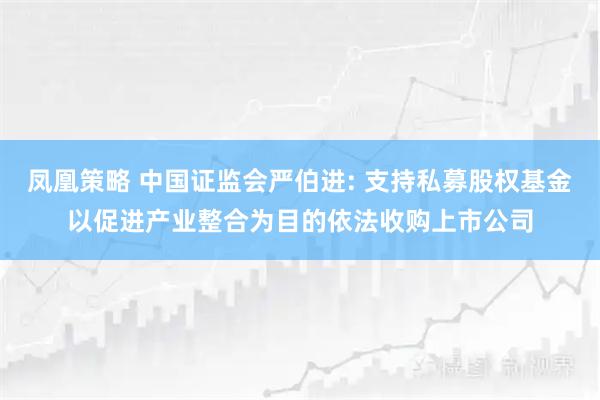 凤凰策略 中国证监会严伯进: 支持私募股权基金以促进产业整合为目的依法收购上市公司