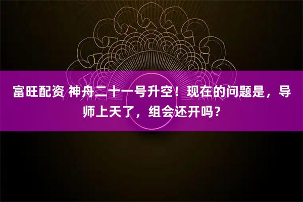 富旺配资 神舟二十一号升空！现在的问题是，导师上天了，组会还开吗？