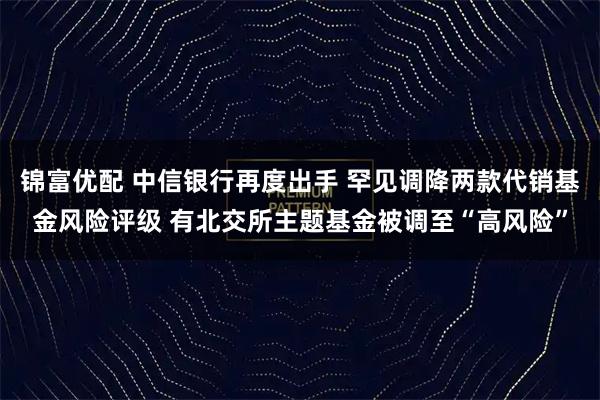 锦富优配 中信银行再度出手 罕见调降两款代销基金风险评级 有北交所主题基金被调至“高风险”