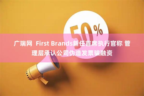 广瑞网  First Brands新任首席执行官称 管理层承认公司伪造发票骗融资