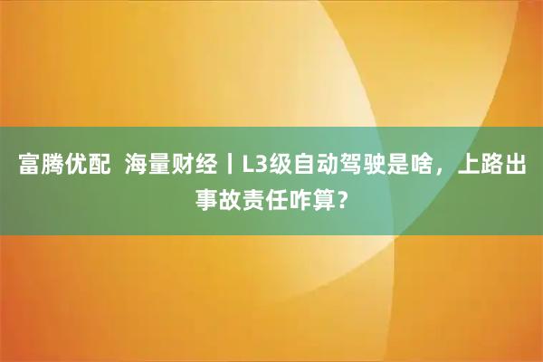 富腾优配  海量财经丨L3级自动驾驶是啥，上路出事故责任咋算？