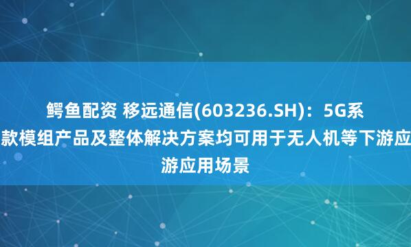 鳄鱼配资 移远通信(603236.SH)：5G系列等多款模组产品及整体解决方案均可用于无人机等下游应用场景