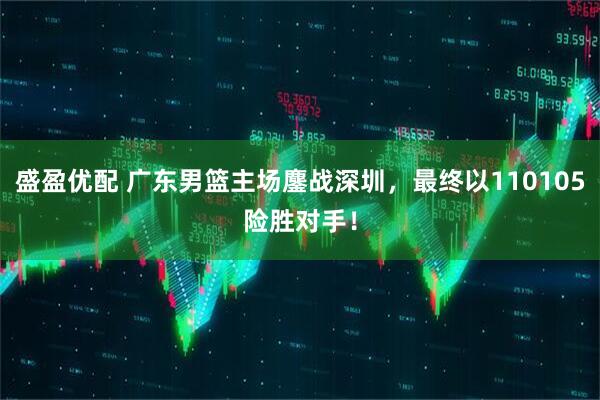 盛盈优配 广东男篮主场鏖战深圳，最终以110105险胜对手！