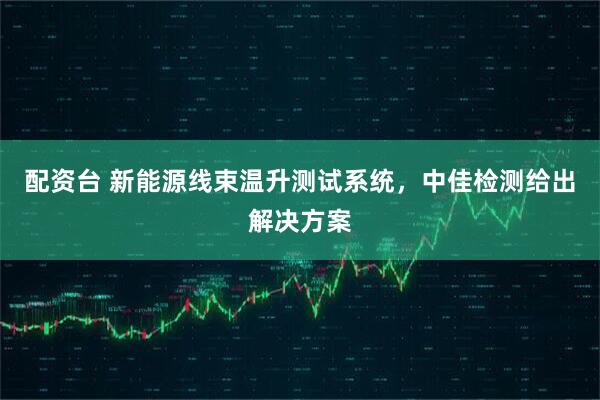 配资台 新能源线束温升测试系统，中佳检测给出解决方案