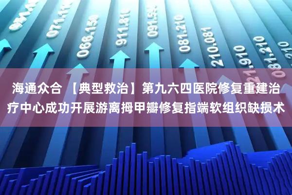 海通众合 【典型救治】第九六四医院修复重建治疗中心成功开展游离拇甲瓣修复指端软组织缺损术