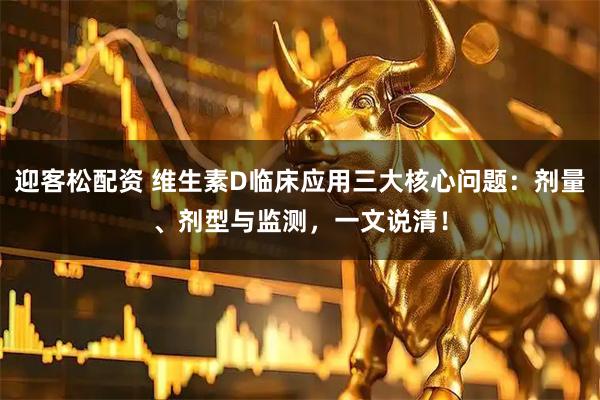 迎客松配资 维生素D临床应用三大核心问题：剂量、剂型与监测，一文说清！