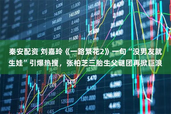 秦安配资 刘嘉玲《一路繁花2》一句“没男友就生娃”引爆热搜，张柏芝三胎生父谜团再掀巨浪