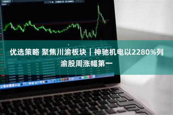 优选策略 聚焦川渝板块｜神驰机电以2280%列渝股周涨幅第一